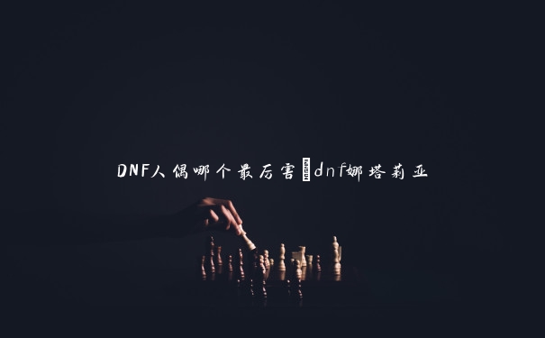 DNF人偶哪个最厉害_dnf娜塔莉亚