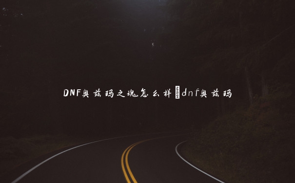 DNF奥兹玛之魂怎么样_dnf奥兹玛