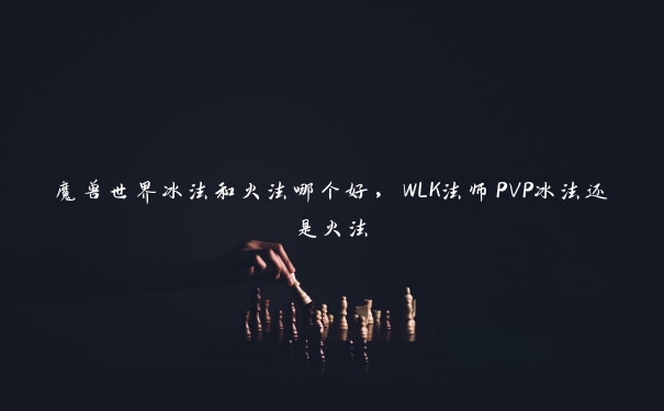 魔兽世界冰法和火法哪个好，WLK法师PVP冰法还是火法