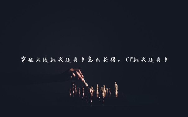 穿越火线挑战道具卡怎么获得，CF挑战道具卡