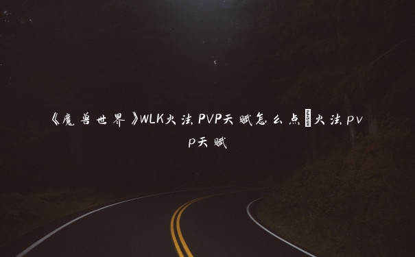 《魔兽世界》WLK火法PVP天赋怎么点_火法pvp天赋