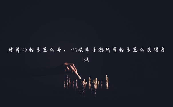 炫舞的称号怎么弄，qq炫舞手游所有称号怎么获得方法