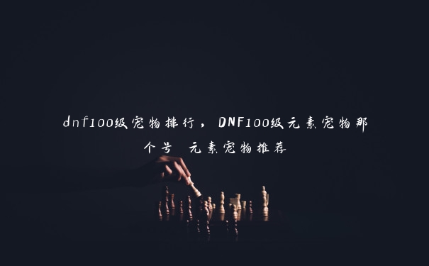 dnf100级宠物排行，DNF100级元素宠物那个号 元素宠物推荐