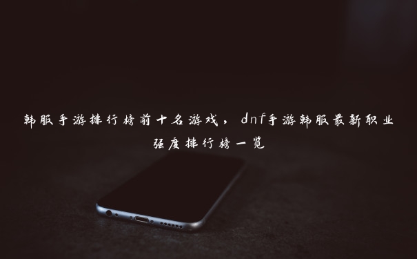 韩服手游排行榜前十名游戏，dnf手游韩服最新职业强度排行榜一览