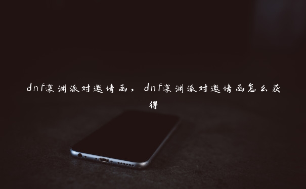 dnf深渊派对邀请函，dnf深渊派对邀请函怎么获得