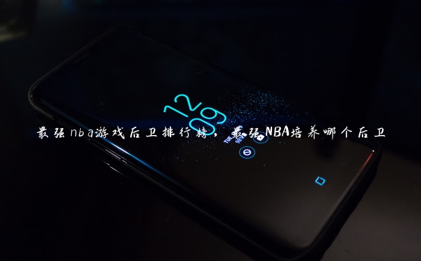 最强nba游戏后卫排行榜，最强NBA培养哪个后卫