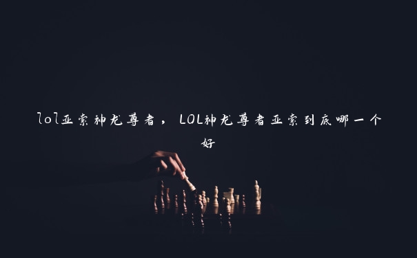 lol亚索神龙尊者，LOL神龙尊者亚索到底哪一个好