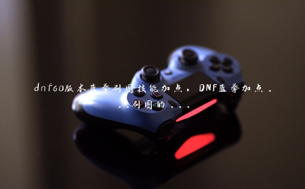 dnf60版本蓝拳刷图技能加点，DNF蓝拳加点...刷图的...