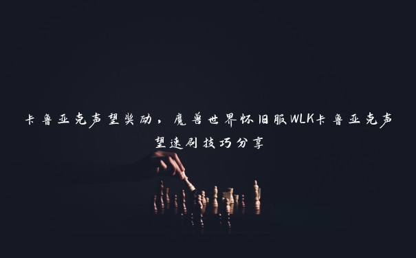 卡鲁亚克声望奖励，魔兽世界怀旧服WLK卡鲁亚克声望速刷技巧分享