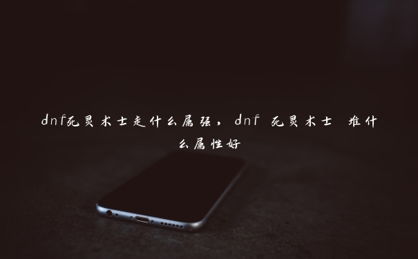 dnf死灵术士走什么属强，dnf 死灵术士 堆什么属性好