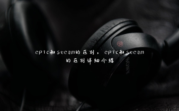 epic和steam的区别，epic和steam的区别详细介绍